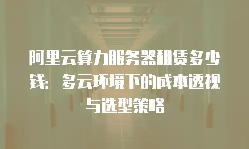 阿里云算力服务器租赁多少钱：多云环境下的成本透视与选型策略