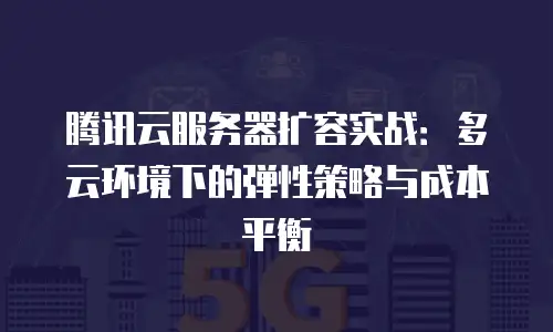 腾讯云服务器扩容实战：多云环境下的弹性策略与成本平衡