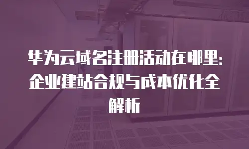 华为云域名注册活动在哪里：企业建站合规与成本优化全解析