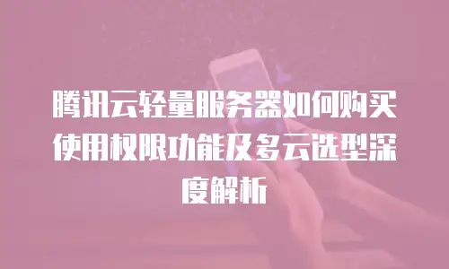 腾讯云轻量服务器如何购买使用权限功能及多云选型深度解析