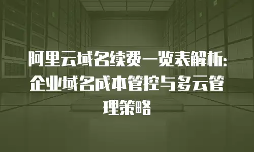 阿里云域名续费一览表解析：企业域名成本管控与多云管理策略