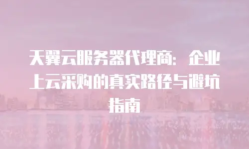 天翼云服务器代理商：企业上云采购的真实路径与避坑指南