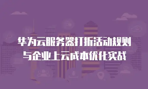 华为云服务器打折活动规则与企业上云成本优化实战