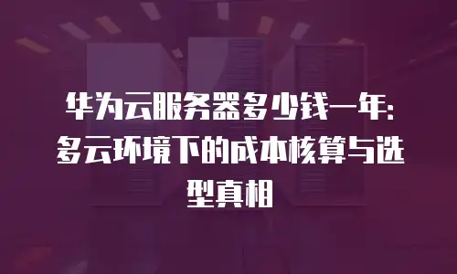 华为云服务器多少钱一年：多云环境下的成本核算与选型真相
