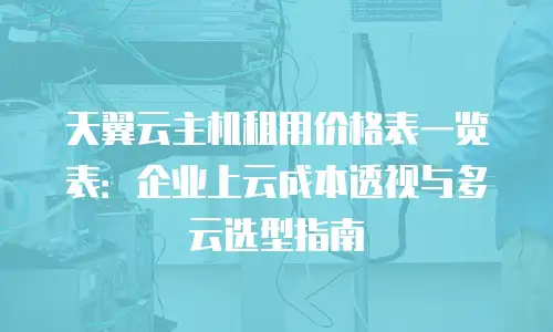 天翼云主机租用价格表一览表：企业上云成本透视与多云选型指南