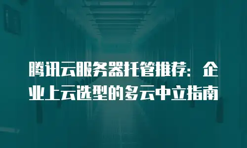 腾讯云服务器托管推荐：企业上云选型的多云中立指南