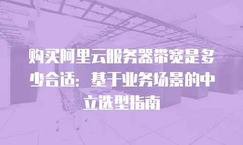 购买阿里云服务器带宽是多少合适：基于业务场景的中立选型指南