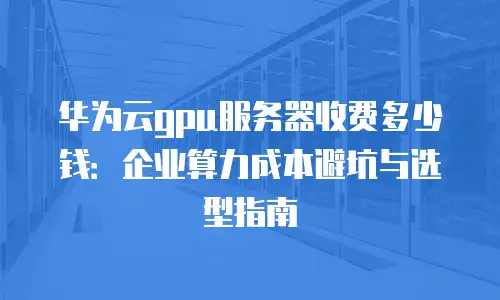 华为云gpu服务器收费多少钱：企业算力成本避坑与选型指南
