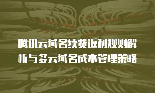 腾讯云域名续费返利规则解析与多云域名成本管理策略