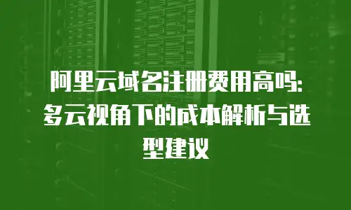 阿里云域名注册费用高吗：多云视角下的成本解析与选型建议