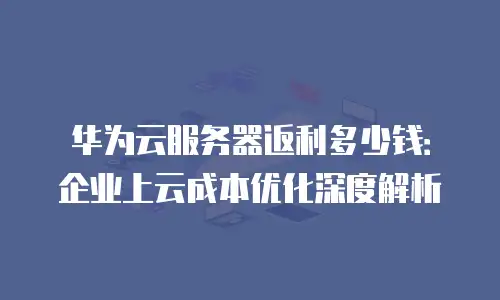 华为云服务器返利多少钱：企业上云成本优化深度解析