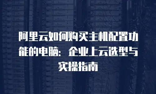 阿里云如何购买主机配置功能的电脑：企业上云选型与实操指南