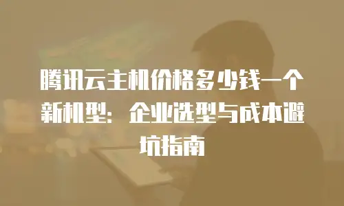 腾讯云主机价格多少钱一个新机型：企业选型与成本避坑指南
