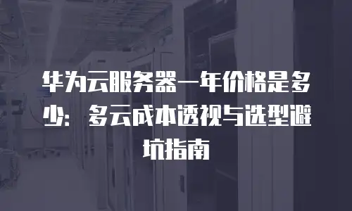 华为云服务器一年价格是多少：多云成本透视与选型避坑指南