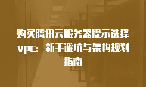 购买腾讯云服务器提示选择vpc：新手避坑与架构规划指南