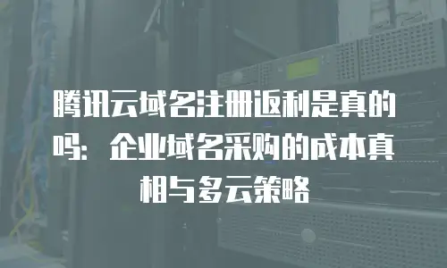 腾讯云域名注册返利是真的吗：企业域名采购的成本真相与多云策略