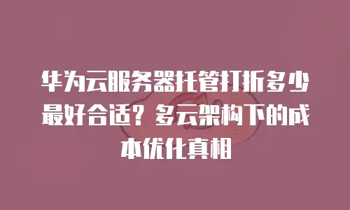 华为云服务器托管打折多少最好合适？多云架构下的成本优化真相