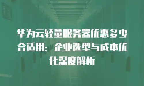 华为云轻量服务器优惠多少合适用：企业选型与成本优化深度解析