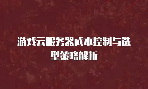 游戏云服务器成本控制与选型策略解析