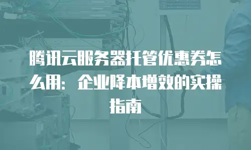 腾讯云服务器托管优惠券怎么用：企业降本增效的实操指南