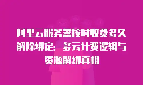阿里云服务器按时收费多久解除绑定：多云计费逻辑与资源解绑真相