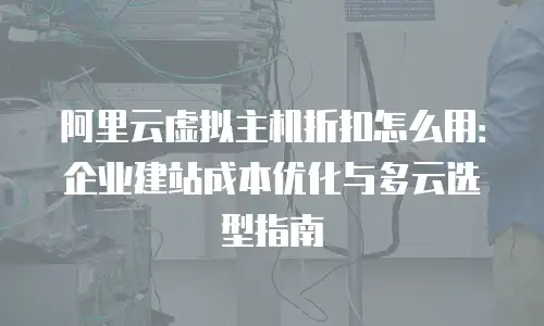 阿里云虚拟主机折扣怎么用：企业建站成本优化与多云选型指南