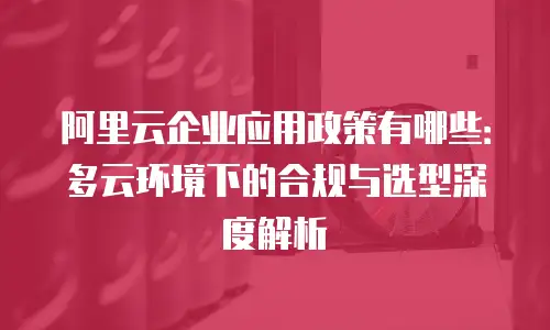 阿里云企业应用政策有哪些：多云环境下的合规与选型深度解析