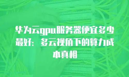 华为云gpu服务器便宜多少最好：多云视角下的算力成本真相