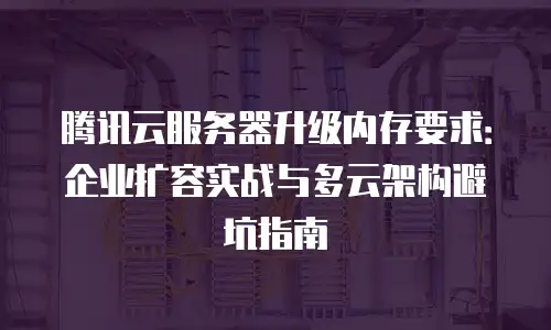 腾讯云服务器升级内存要求：企业扩容实战与多云架构避坑指南