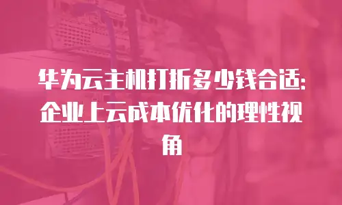 华为云主机打折多少钱合适：企业上云成本优化的理性视角