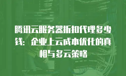 腾讯云服务器折扣代理多少钱：企业上云成本优化的真相与多云策略
