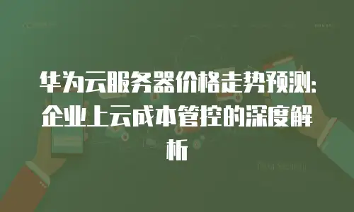 华为云服务器价格走势预测：企业上云成本管控的深度解析