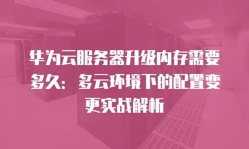 华为云服务器升级内存需要多久：多云环境下的配置变更实战解析