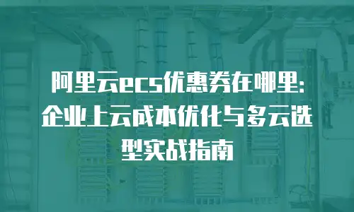 阿里云ecs优惠券在哪里：企业上云成本优化与多云选型实战指南