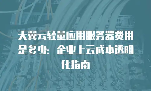 天翼云轻量应用服务器费用是多少：企业上云成本透明化指南