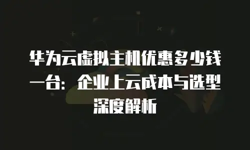 华为云虚拟主机优惠多少钱一台：企业上云成本与选型深度解析