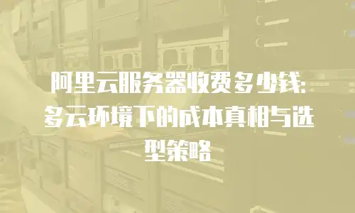 阿里云服务器收费多少钱：多云环境下的成本真相与选型策略