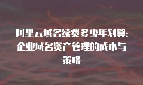 阿里云域名续费多少年划算：企业域名资产管理的成本与策略