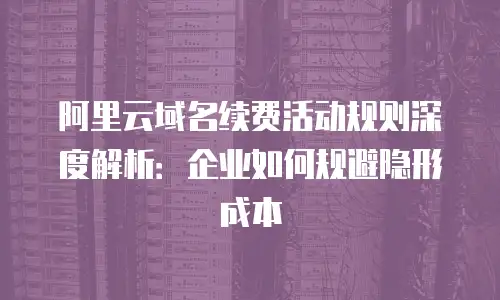 阿里云域名续费活动规则深度解析：企业如何规避隐形成本