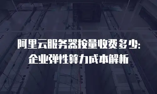 阿里云服务器按量收费多少：企业弹性算力成本解析