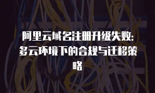 阿里云域名注册升级失败：多云环境下的合规与迁移策略
