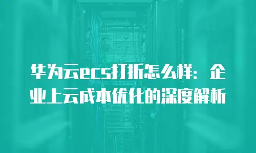 华为云ecs打折怎么样：企业上云成本优化的深度解析