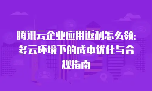 腾讯云企业应用返利怎么领：多云环境下的成本优化与合规指南