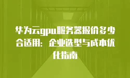 华为云gpu服务器报价多少合适用：企业选型与成本优化指南