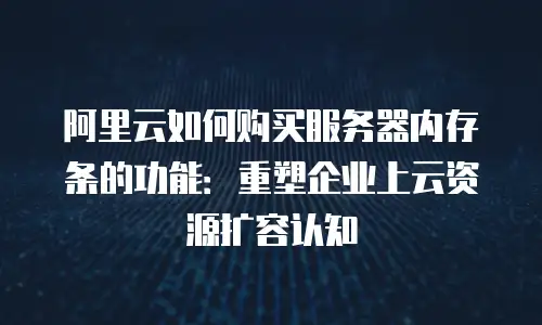 阿里云如何购买服务器内存条的功能：重塑企业上云资源扩容认知