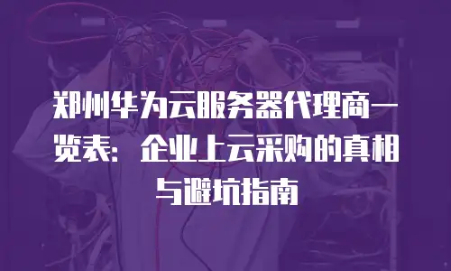 郑州华为云服务器代理商一览表：企业上云采购的真相与避坑指南