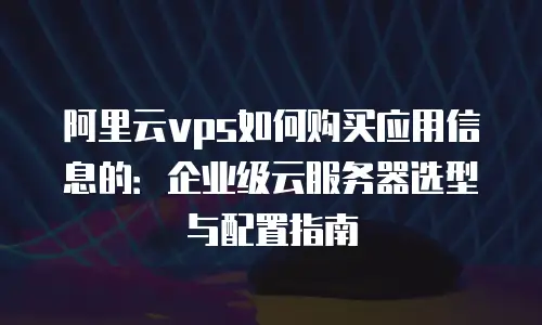 阿里云vps如何购买应用信息的：企业级云服务器选型与配置指南