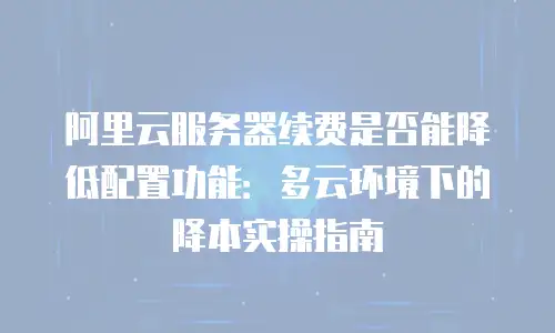 阿里云服务器续费是否能降低配置功能：多云环境下的降本实操指南