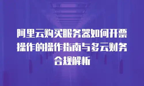 阿里云购买服务器如何开票操作的操作指南与多云财务合规解析