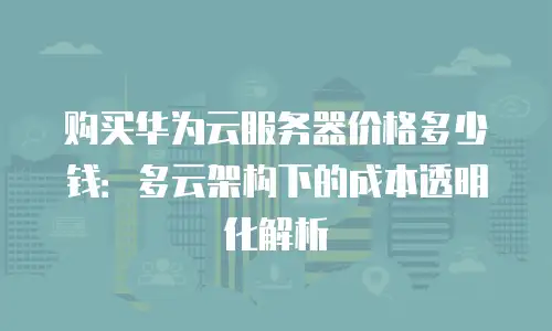 购买华为云服务器价格多少钱：多云架构下的成本透明化解析